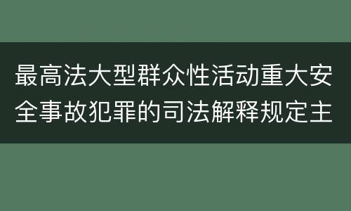 最高法大型群众性活动重大安全事故犯罪的司法解释规定主要内容都有哪些