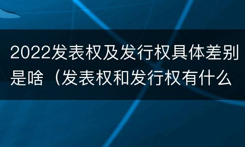 2022发表权及发行权具体差别是啥（发表权和发行权有什么区别）