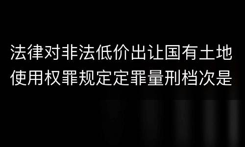 法律对非法低价出让国有土地使用权罪规定定罪量刑档次是怎样
