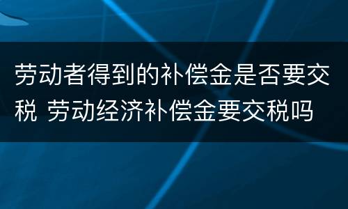 劳动者得到的补偿金是否要交税 劳动经济补偿金要交税吗