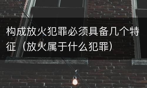 构成放火犯罪必须具备几个特征（放火属于什么犯罪）