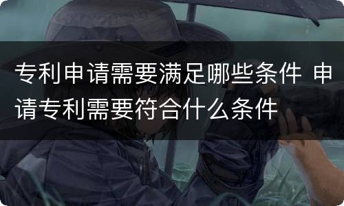 专利申请需要满足哪些条件 申请专利需要符合什么条件