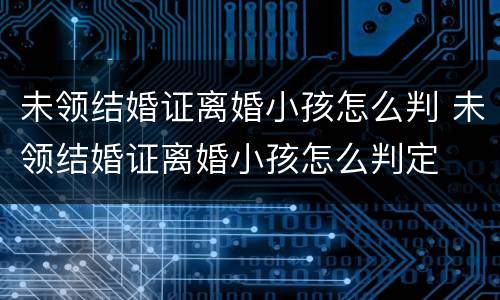 未领结婚证离婚小孩怎么判 未领结婚证离婚小孩怎么判定
