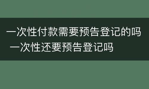 一次性付款需要预告登记的吗 一次性还要预告登记吗