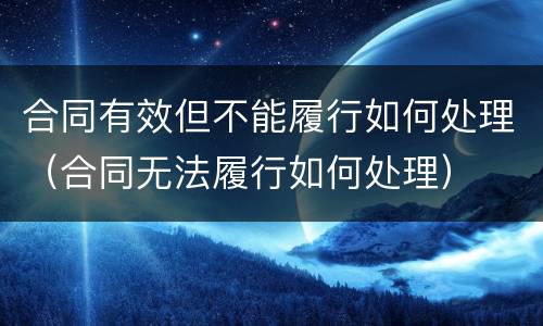 合同有效但不能履行如何处理（合同无法履行如何处理）