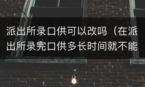 派出所录口供可以改吗（在派出所录完口供多长时间就不能改了）
