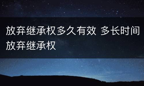 放弃继承权多久有效 多长时间放弃继承权