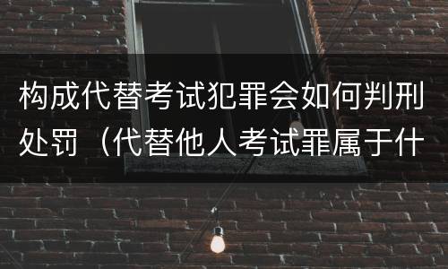构成代替考试犯罪会如何判刑处罚（代替他人考试罪属于什么类犯罪）