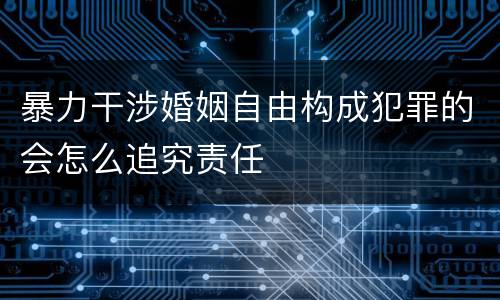 暴力干涉婚姻自由构成犯罪的会怎么追究责任