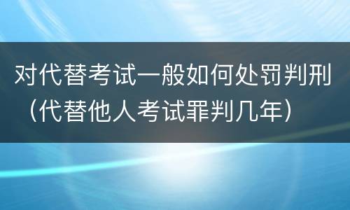 对代替考试一般如何处罚判刑（代替他人考试罪判几年）