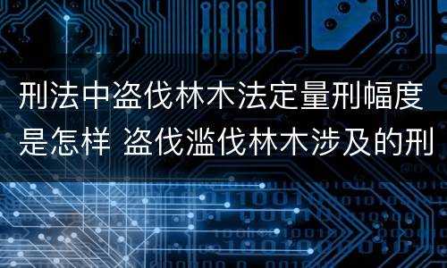 刑法中盗伐林木法定量刑幅度是怎样 盗伐滥伐林木涉及的刑法规定