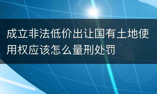 成立非法低价出让国有土地使用权应该怎么量刑处罚