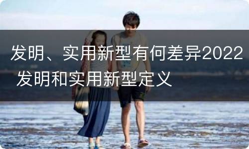 发明、实用新型有何差异2022 发明和实用新型定义