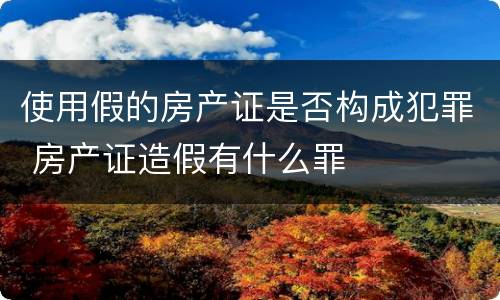 使用假的房产证是否构成犯罪 房产证造假有什么罪