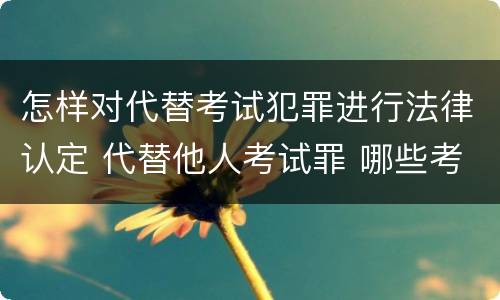 怎样对代替考试犯罪进行法律认定 代替他人考试罪 哪些考试