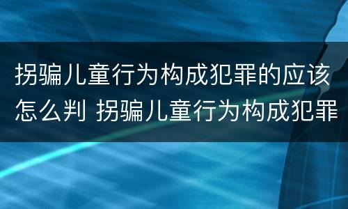 拐骗儿童行为构成犯罪的应该怎么判 拐骗儿童行为构成犯罪的应该怎么判决