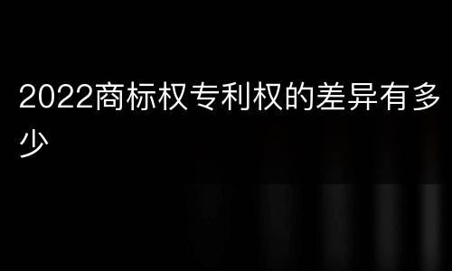 2022商标权专利权的差异有多少