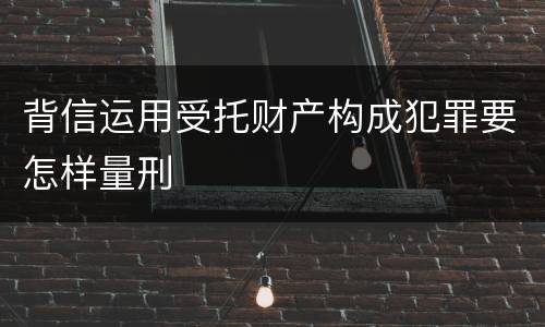 背信运用受托财产构成犯罪要怎样量刑