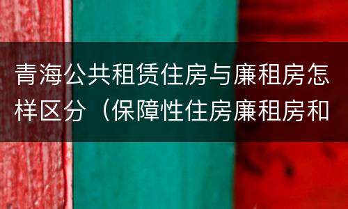青海公共租赁住房与廉租房怎样区分（保障性住房廉租房和公租房区别）