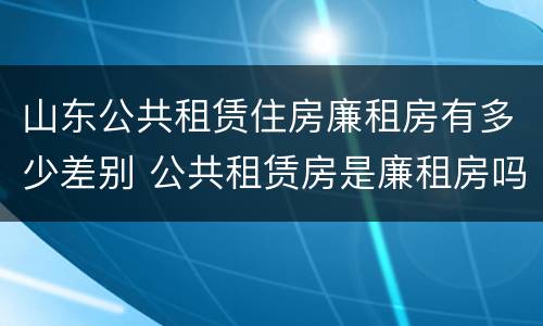 山东公共租赁住房廉租房有多少差别 公共租赁房是廉租房吗
