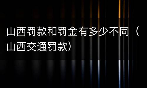 山西罚款和罚金有多少不同（山西交通罚款）