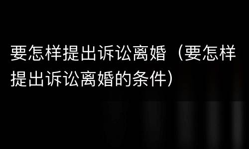 要怎样提出诉讼离婚（要怎样提出诉讼离婚的条件）