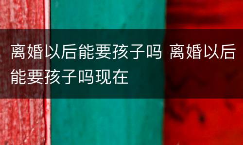 离婚以后能要孩子吗 离婚以后能要孩子吗现在