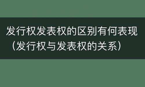 发行权发表权的区别有何表现（发行权与发表权的关系）