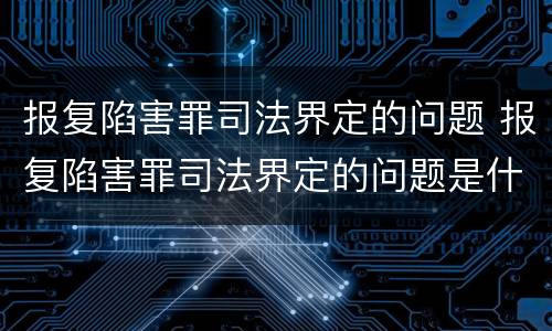 报复陷害罪司法界定的问题 报复陷害罪司法界定的问题是什么