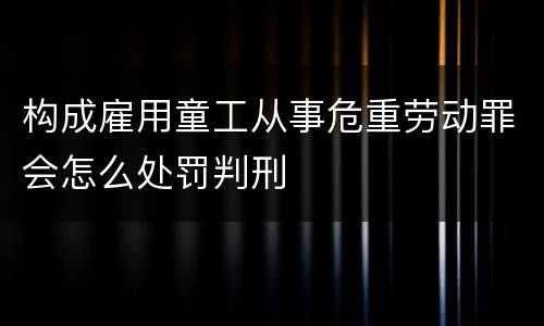 构成雇用童工从事危重劳动罪会怎么处罚判刑