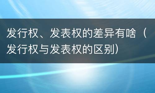 发行权、发表权的差异有啥（发行权与发表权的区别）
