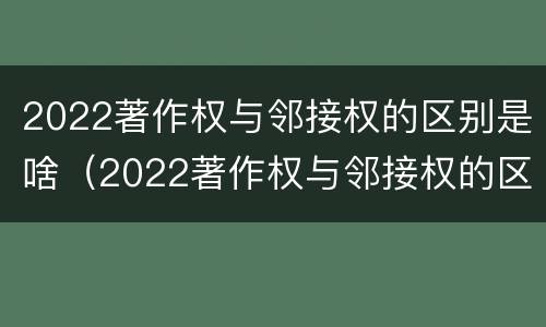 2022著作权与邻接权的区别是啥（2022著作权与邻接权的区别是啥呀）