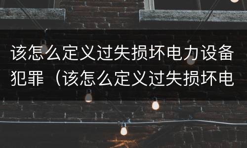 该怎么定义过失损坏电力设备犯罪（该怎么定义过失损坏电力设备犯罪）