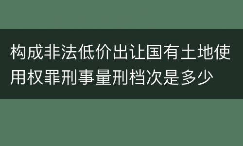 构成非法低价出让国有土地使用权罪刑事量刑档次是多少