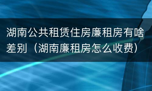 湖南公共租赁住房廉租房有啥差别（湖南廉租房怎么收费）