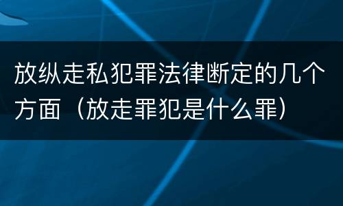 放纵走私犯罪法律断定的几个方面（放走罪犯是什么罪）