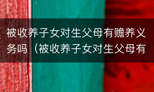 被收养子女对生父母有赡养义务吗（被收养子女对生父母有赡养义务吗）