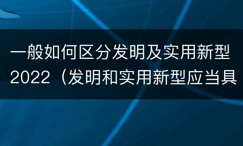 一般如何区分发明及实用新型2022（发明和实用新型应当具备什么条件）