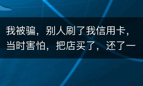 我被骗，别人刷了我信用卡，当时害怕，把店买了，还了一部分，我也起诉别骗那个人，他
