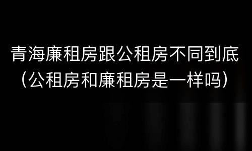 青海廉租房跟公租房不同到底（公租房和廉租房是一样吗）