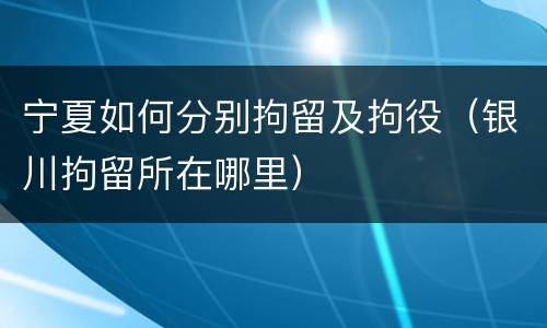 宁夏如何分别拘留及拘役（银川拘留所在哪里）