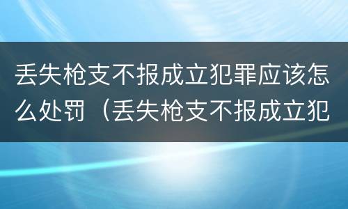 丢失枪支不报成立犯罪应该怎么处罚（丢失枪支不报成立犯罪应该怎么处罚呢）