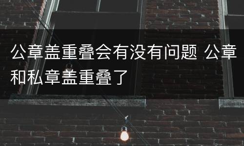公章盖重叠会有没有问题 公章和私章盖重叠了