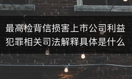 最高检背信损害上市公司利益犯罪相关司法解释具体是什么重要规定