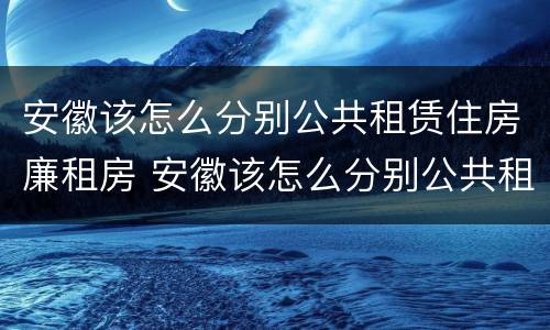 安徽该怎么分别公共租赁住房廉租房 安徽该怎么分别公共租赁住房廉租房和住宅