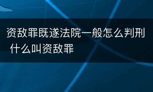 资敌罪既遂法院一般怎么判刑 什么叫资敌罪