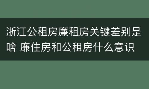 浙江公租房廉租房关键差别是啥 廉住房和公租房什么意识