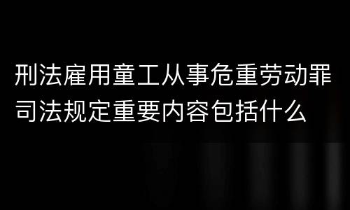刑法雇用童工从事危重劳动罪司法规定重要内容包括什么