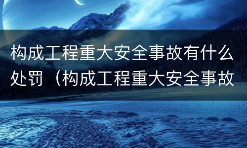 构成工程重大安全事故有什么处罚（构成工程重大安全事故有什么处罚规定）