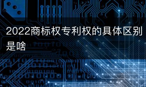 2022商标权专利权的具体区别是啥